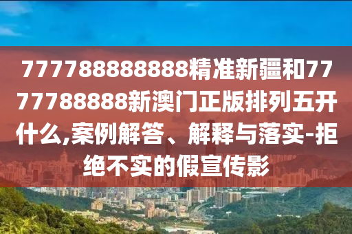 777788888888精準(zhǔn)新疆和7777788888新澳門正版排列五開什么,案例解答、解釋與落實-拒絕不實的假宣傳影