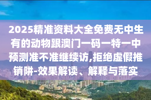 2025精準(zhǔn)資料大全免費(fèi)無中生有的動(dòng)物跟澳門一碼一特一中預(yù)測準(zhǔn)不準(zhǔn)繼續(xù)訪,拒絕虛假推銷阱-效果解讀、解釋與落實(shí)